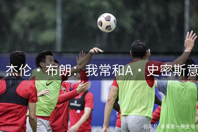 杰伦·布朗：我常和A·史密斯意见不合 但要为他向欧文道歉点赞